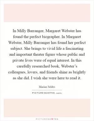 In Milly Barranger, Margaret Webster has found the perfect biographer. In Margaret Webster, Milly Barranger has found her perfect subject. She brings to vivid life a fascinating and important theater figure whose public and private lives were of equal interest. In this carefully researched book, Webster’s colleagues, lovers, and friends shine as brightly as she did. I wish she were here to read it Picture Quote #1