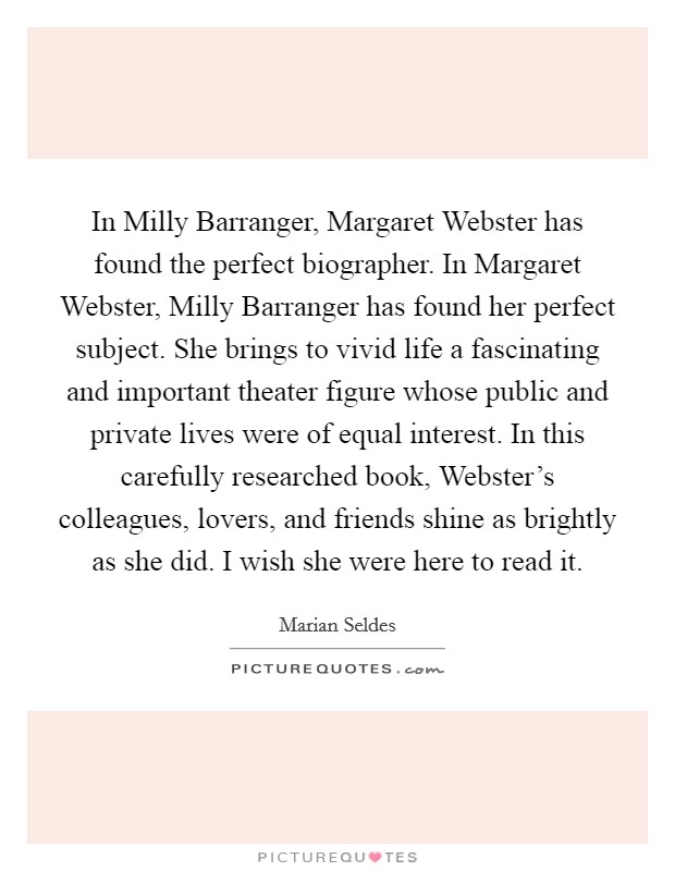 In Milly Barranger, Margaret Webster has found the perfect biographer. In Margaret Webster, Milly Barranger has found her perfect subject. She brings to vivid life a fascinating and important theater figure whose public and private lives were of equal interest. In this carefully researched book, Webster's colleagues, lovers, and friends shine as brightly as she did. I wish she were here to read it Picture Quote #1