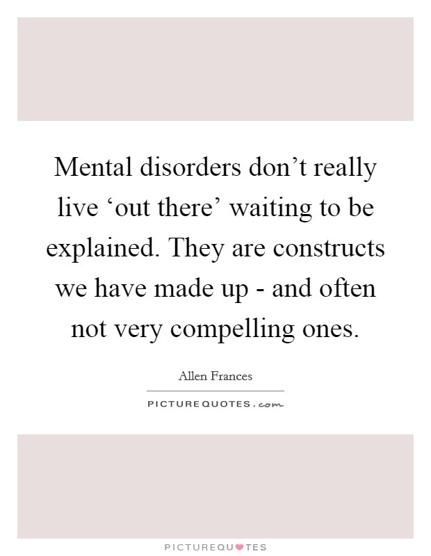 Mental disorders don't really live ‘out there' waiting to be explained. They are constructs we have made up - and often not very compelling ones Picture Quote #1