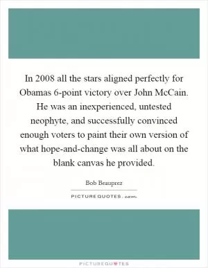 In 2008 all the stars aligned perfectly for Obamas 6-point victory over John McCain. He was an inexperienced, untested neophyte, and successfully convinced enough voters to paint their own version of what hope-and-change was all about on the blank canvas he provided Picture Quote #1