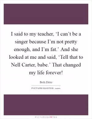 I said to my teacher, ‘I can’t be a singer because I’m not pretty enough, and I’m fat.’ And she looked at me and said, ‘Tell that to Nell Carter, babe.’ That changed my life forever! Picture Quote #1