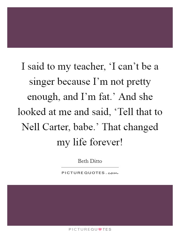 I said to my teacher, ‘I can't be a singer because I'm not pretty enough, and I'm fat.' And she looked at me and said, ‘Tell that to Nell Carter, babe.' That changed my life forever! Picture Quote #1