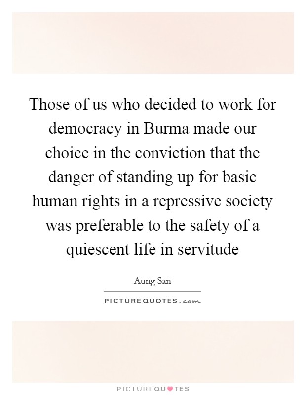 Those of us who decided to work for democracy in Burma made our choice in the conviction that the danger of standing up for basic human rights in a repressive society was preferable to the safety of a quiescent life in servitude Picture Quote #1