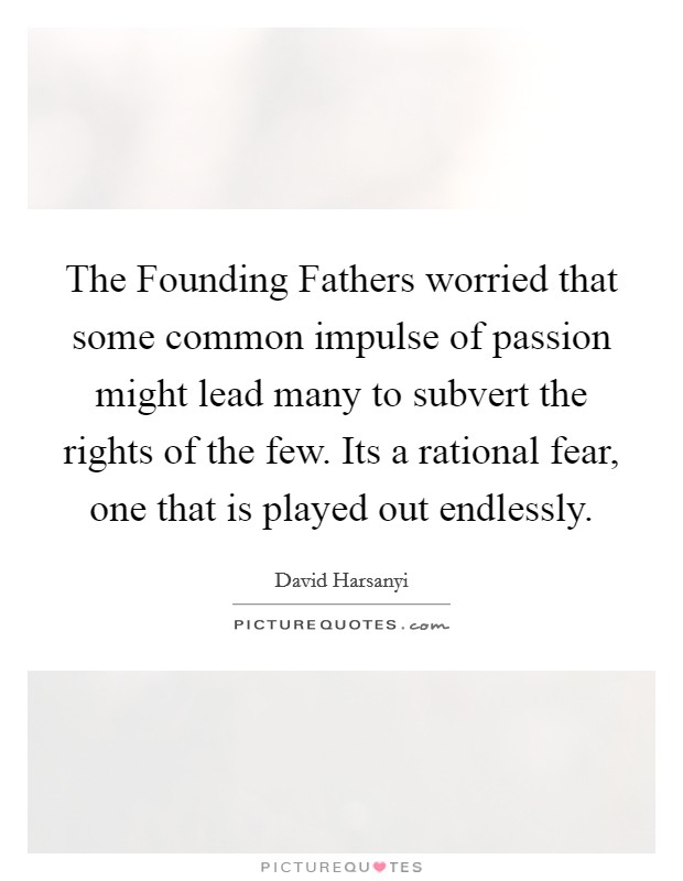 The Founding Fathers worried that some common impulse of passion might lead many to subvert the rights of the few. Its a rational fear, one that is played out endlessly Picture Quote #1