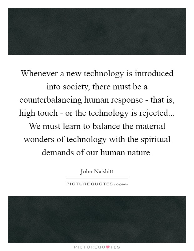 Whenever a new technology is introduced into society, there must be a counterbalancing human response - that is, high touch - or the technology is rejected... We must learn to balance the material wonders of technology with the spiritual demands of our human nature Picture Quote #1