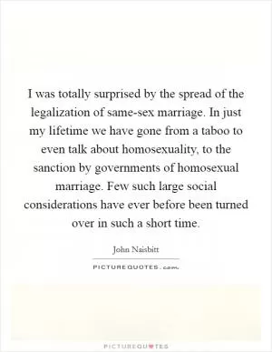 I was totally surprised by the spread of the legalization of same-sex marriage. In just my lifetime we have gone from a taboo to even talk about homosexuality, to the sanction by governments of homosexual marriage. Few such large social considerations have ever before been turned over in such a short time Picture Quote #1