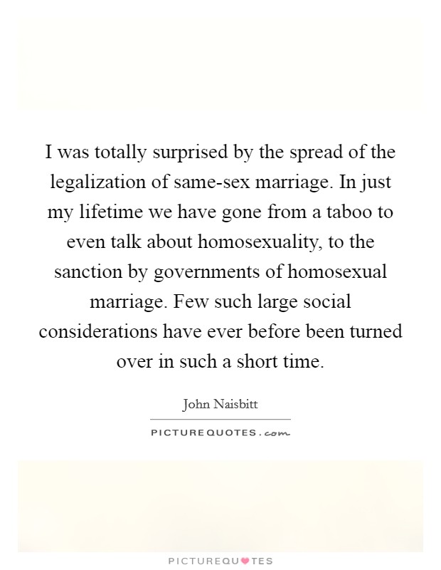 I was totally surprised by the spread of the legalization of same-sex marriage. In just my lifetime we have gone from a taboo to even talk about homosexuality, to the sanction by governments of homosexual marriage. Few such large social considerations have ever before been turned over in such a short time Picture Quote #1