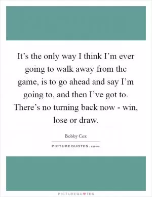 It’s the only way I think I’m ever going to walk away from the game, is to go ahead and say I’m going to, and then I’ve got to. There’s no turning back now - win, lose or draw Picture Quote #1