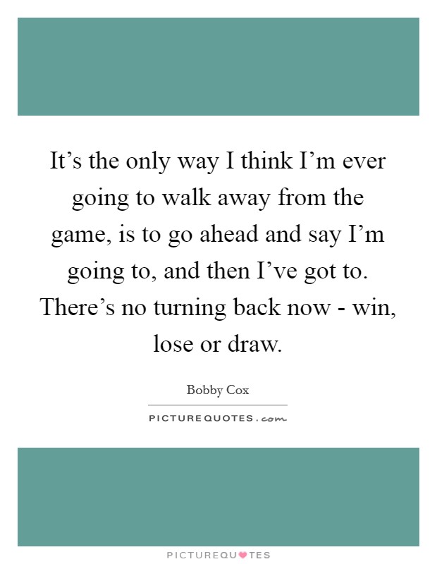 It's the only way I think I'm ever going to walk away from the game, is to go ahead and say I'm going to, and then I've got to. There's no turning back now - win, lose or draw Picture Quote #1
