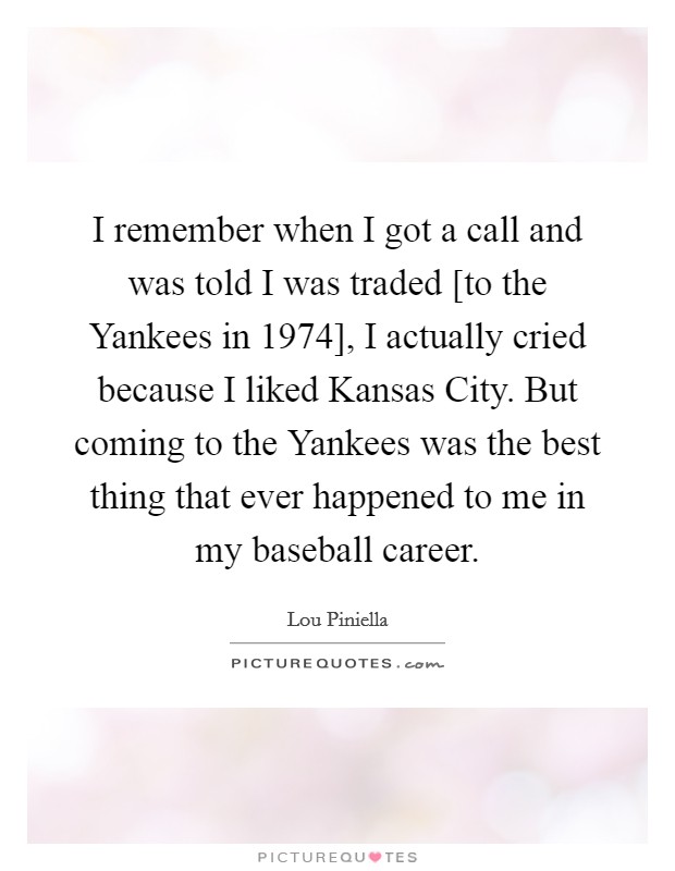 I remember when I got a call and was told I was traded [to the Yankees in 1974], I actually cried because I liked Kansas City. But coming to the Yankees was the best thing that ever happened to me in my baseball career Picture Quote #1