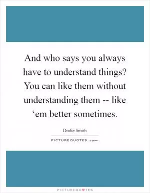 And who says you always have to understand things? You can like them without understanding them -- like ‘em better sometimes Picture Quote #1