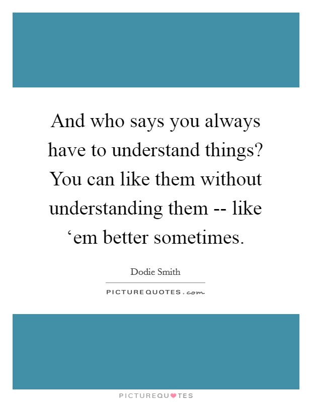 And who says you always have to understand things? You can like them without understanding them -- like ‘em better sometimes Picture Quote #1