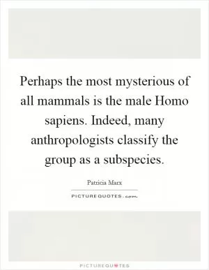 Perhaps the most mysterious of all mammals is the male Homo sapiens. Indeed, many anthropologists classify the group as a subspecies Picture Quote #1