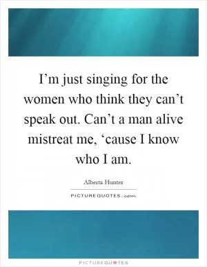 I’m just singing for the women who think they can’t speak out. Can’t a man alive mistreat me, ‘cause I know who I am Picture Quote #1