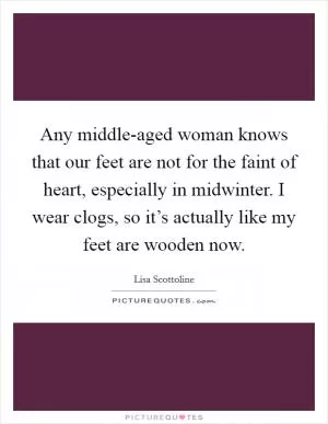 Any middle-aged woman knows that our feet are not for the faint of heart, especially in midwinter. I wear clogs, so it’s actually like my feet are wooden now Picture Quote #1