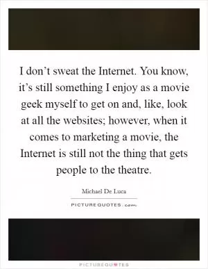 I don’t sweat the Internet. You know, it’s still something I enjoy as a movie geek myself to get on and, like, look at all the websites; however, when it comes to marketing a movie, the Internet is still not the thing that gets people to the theatre Picture Quote #1