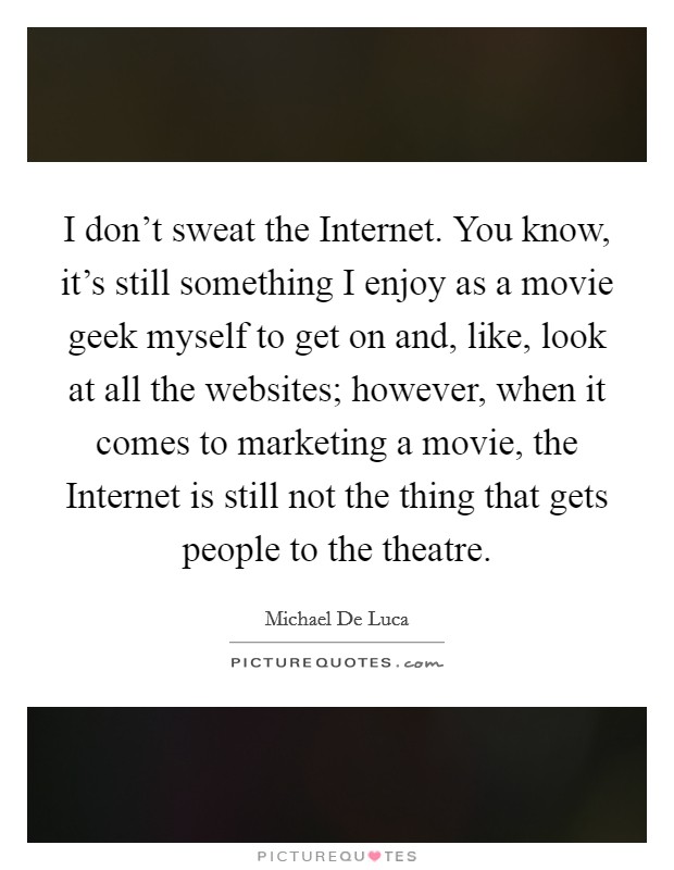 I don't sweat the Internet. You know, it's still something I enjoy as a movie geek myself to get on and, like, look at all the websites; however, when it comes to marketing a movie, the Internet is still not the thing that gets people to the theatre Picture Quote #1