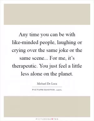 Any time you can be with like-minded people, laughing or crying over the same joke or the same scene... For me, it’s therapeutic. You just feel a little less alone on the planet Picture Quote #1