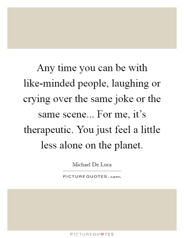 Any time you can be with like-minded people, laughing or crying over the same joke or the same scene... For me, it's therapeutic. You just feel a little less alone on the planet Picture Quote #1