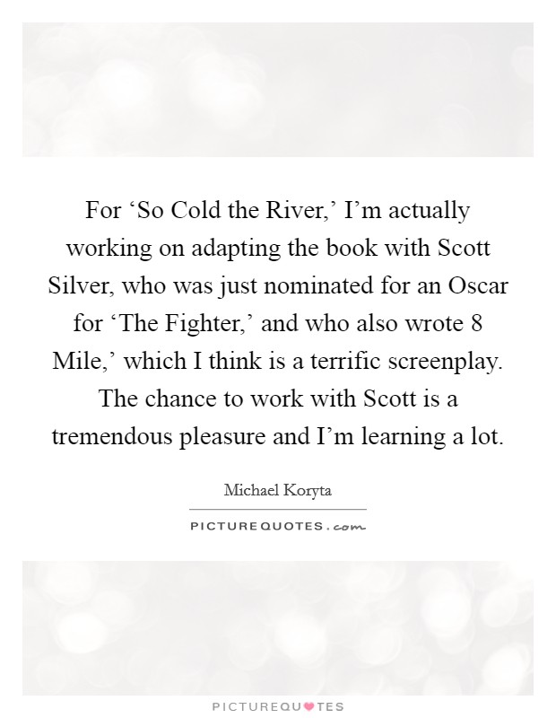 For ‘So Cold the River,' I'm actually working on adapting the book with Scott Silver, who was just nominated for an Oscar for ‘The Fighter,' and who also wrote  8 Mile,' which I think is a terrific screenplay. The chance to work with Scott is a tremendous pleasure and I'm learning a lot Picture Quote #1