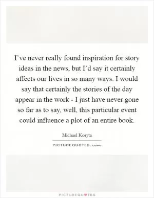 I’ve never really found inspiration for story ideas in the news, but I’d say it certainly affects our lives in so many ways. I would say that certainly the stories of the day appear in the work - I just have never gone so far as to say, well, this particular event could influence a plot of an entire book Picture Quote #1