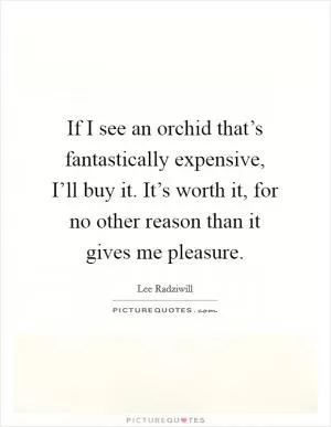 If I see an orchid that’s fantastically expensive, I’ll buy it. It’s worth it, for no other reason than it gives me pleasure Picture Quote #1