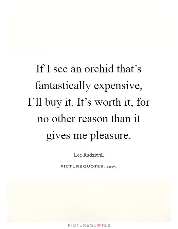 If I see an orchid that's fantastically expensive, I'll buy it. It's worth it, for no other reason than it gives me pleasure Picture Quote #1