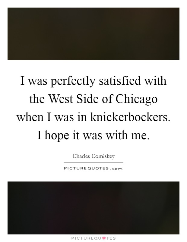 I was perfectly satisfied with the West Side of Chicago when I was in knickerbockers. I hope it was with me Picture Quote #1