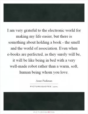 I am very grateful to the electronic world for making my life easier, but there is something about holding a book - the smell and the world of association. Even when e-books are perfected, as they surely will be, it will be like being in bed with a very well-made robot rather than a warm, soft, human being whom you love Picture Quote #1
