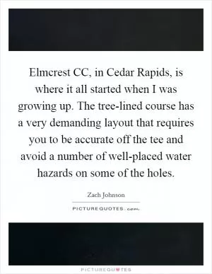Elmcrest CC, in Cedar Rapids, is where it all started when I was growing up. The tree-lined course has a very demanding layout that requires you to be accurate off the tee and avoid a number of well-placed water hazards on some of the holes Picture Quote #1