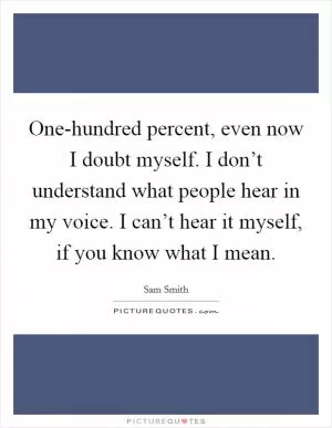 One-hundred percent, even now I doubt myself. I don’t understand what people hear in my voice. I can’t hear it myself, if you know what I mean Picture Quote #1