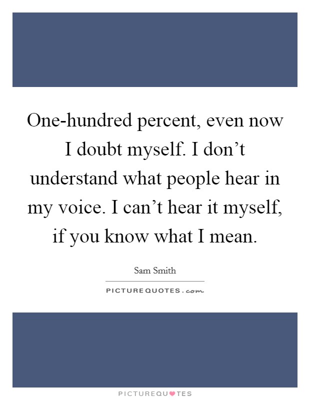 One-hundred percent, even now I doubt myself. I don't understand what people hear in my voice. I can't hear it myself, if you know what I mean Picture Quote #1