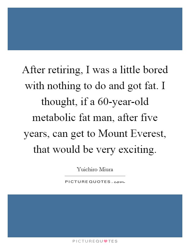 After retiring, I was a little bored with nothing to do and got fat. I thought, if a 60-year-old metabolic fat man, after five years, can get to Mount Everest, that would be very exciting Picture Quote #1