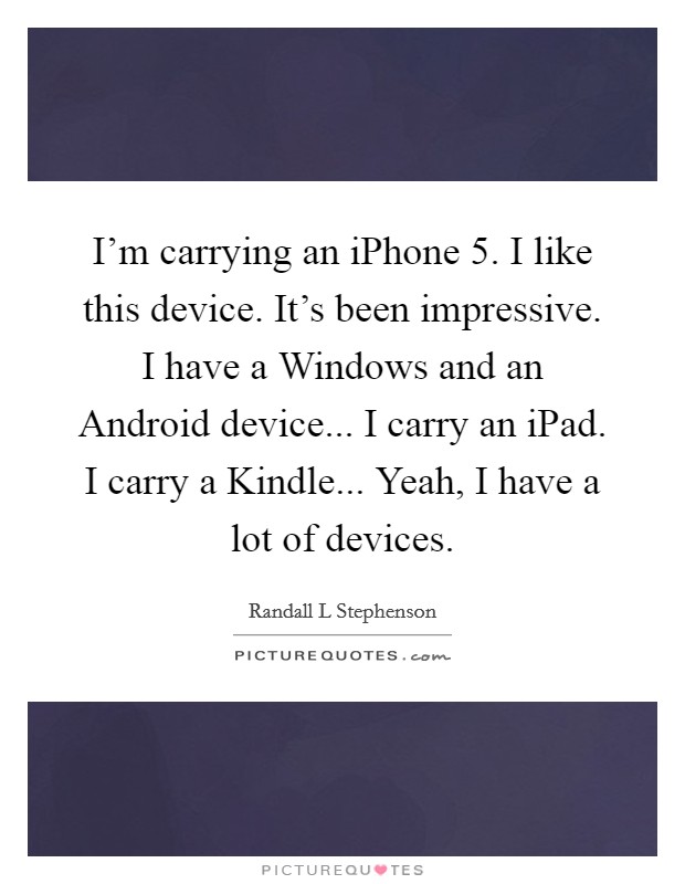 I'm carrying an iPhone 5. I like this device. It's been impressive. I have a Windows and an Android device... I carry an iPad. I carry a Kindle... Yeah, I have a lot of devices Picture Quote #1