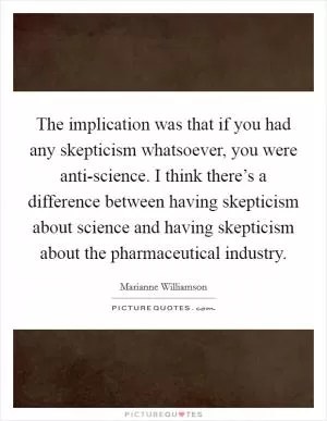 The implication was that if you had any skepticism whatsoever, you were anti-science. I think there’s a difference between having skepticism about science and having skepticism about the pharmaceutical industry Picture Quote #1