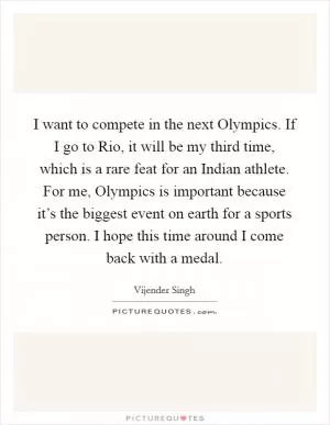 I want to compete in the next Olympics. If I go to Rio, it will be my third time, which is a rare feat for an Indian athlete. For me, Olympics is important because it’s the biggest event on earth for a sports person. I hope this time around I come back with a medal Picture Quote #1
