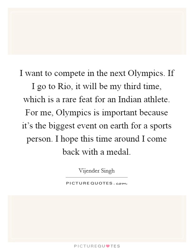 I want to compete in the next Olympics. If I go to Rio, it will be my third time, which is a rare feat for an Indian athlete. For me, Olympics is important because it's the biggest event on earth for a sports person. I hope this time around I come back with a medal Picture Quote #1