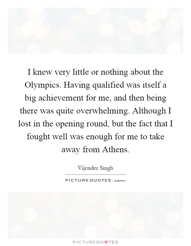 I knew very little or nothing about the Olympics. Having qualified was itself a big achievement for me, and then being there was quite overwhelming. Although I lost in the opening round, but the fact that I fought well was enough for me to take away from Athens Picture Quote #1