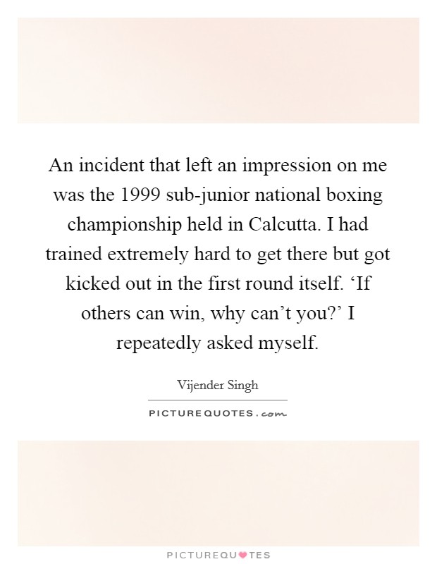 An incident that left an impression on me was the 1999 sub-junior national boxing championship held in Calcutta. I had trained extremely hard to get there but got kicked out in the first round itself. ‘If others can win, why can't you?' I repeatedly asked myself Picture Quote #1