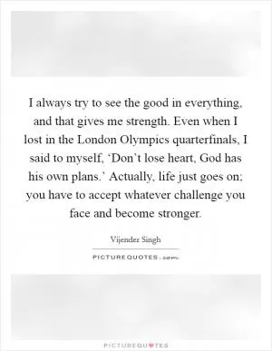 I always try to see the good in everything, and that gives me strength. Even when I lost in the London Olympics quarterfinals, I said to myself, ‘Don’t lose heart, God has his own plans.’ Actually, life just goes on; you have to accept whatever challenge you face and become stronger Picture Quote #1