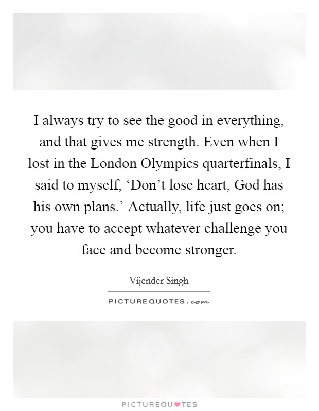 I always try to see the good in everything, and that gives me strength. Even when I lost in the London Olympics quarterfinals, I said to myself, ‘Don't lose heart, God has his own plans.' Actually, life just goes on; you have to accept whatever challenge you face and become stronger Picture Quote #1