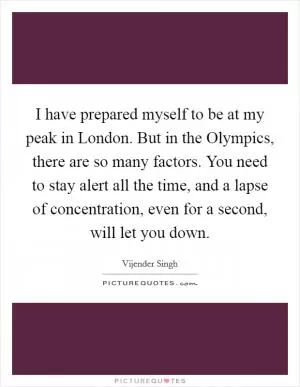 I have prepared myself to be at my peak in London. But in the Olympics, there are so many factors. You need to stay alert all the time, and a lapse of concentration, even for a second, will let you down Picture Quote #1