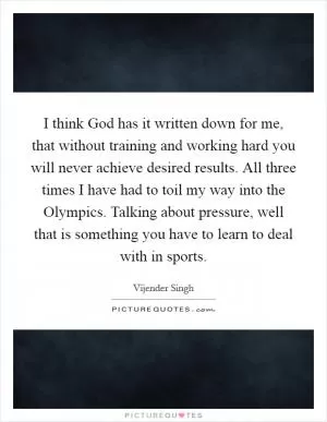 I think God has it written down for me, that without training and working hard you will never achieve desired results. All three times I have had to toil my way into the Olympics. Talking about pressure, well that is something you have to learn to deal with in sports Picture Quote #1