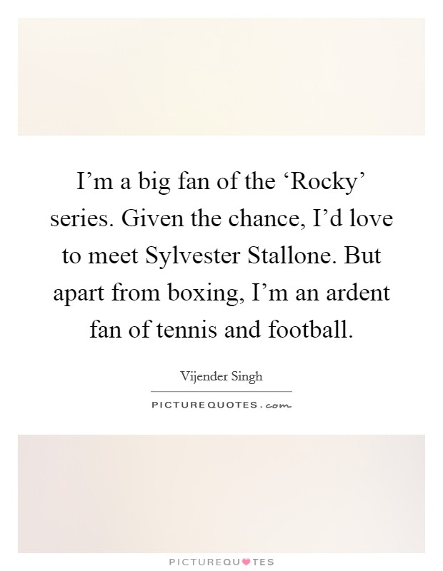 I'm a big fan of the ‘Rocky' series. Given the chance, I'd love to meet Sylvester Stallone. But apart from boxing, I'm an ardent fan of tennis and football Picture Quote #1