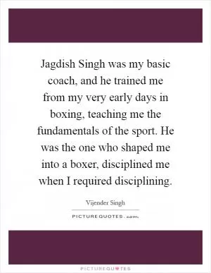 Jagdish Singh was my basic coach, and he trained me from my very early days in boxing, teaching me the fundamentals of the sport. He was the one who shaped me into a boxer, disciplined me when I required disciplining Picture Quote #1