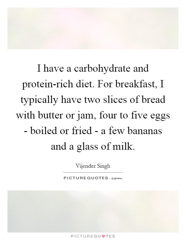 I have a carbohydrate and protein-rich diet. For breakfast, I typically have two slices of bread with butter or jam, four to five eggs - boiled or fried - a few bananas and a glass of milk Picture Quote #1