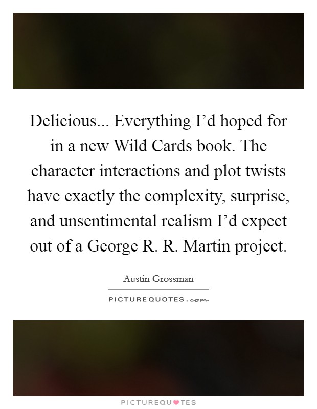 Delicious... Everything I'd hoped for in a new Wild Cards book. The character interactions and plot twists have exactly the complexity, surprise, and unsentimental realism I'd expect out of a George R. R. Martin project Picture Quote #1