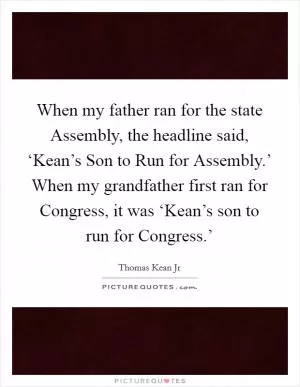 When my father ran for the state Assembly, the headline said, ‘Kean’s Son to Run for Assembly.’ When my grandfather first ran for Congress, it was ‘Kean’s son to run for Congress.’ Picture Quote #1