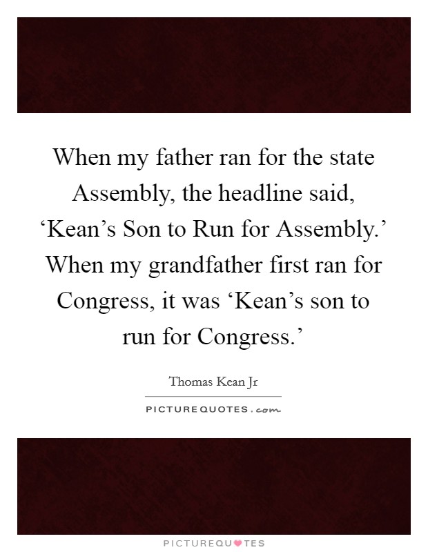 When my father ran for the state Assembly, the headline said, ‘Kean's Son to Run for Assembly.' When my grandfather first ran for Congress, it was ‘Kean's son to run for Congress.' Picture Quote #1