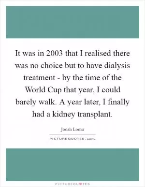 It was in 2003 that I realised there was no choice but to have dialysis treatment - by the time of the World Cup that year, I could barely walk. A year later, I finally had a kidney transplant Picture Quote #1